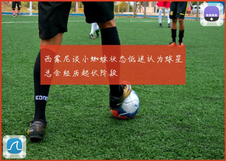 西蒙尼谈小蜘蛛状态低迷认为球星总会经历起伏阶段