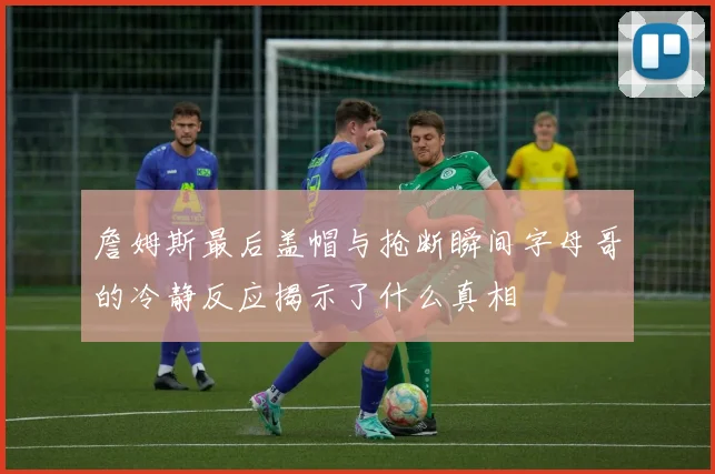 詹姆斯最后盖帽与抢断瞬间字母哥的冷静反应揭示了什么真相